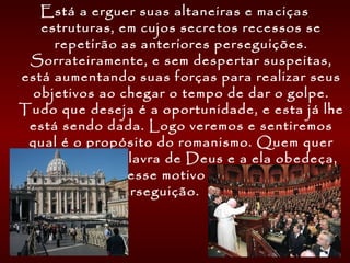 Está a erguer suas altaneiras e maciças
estruturas, em cujos secretos recessos se
repetirão as anteriores perseguições.
Sorrateiramente, e sem despertar suspeitas,
está aumentando suas forças para realizar seus
objetivos ao chegar o tempo de dar o golpe.
Tudo que deseja é a oportunidade, e esta já lhe
está sendo dada. Logo veremos e sentiremos
qual é o propósito do romanismo. Quem quer
que creia na Palavra de Deus e a ela obedeça,
incorrerá, por esse motivo em censura e
perseguição.  GC, pág. 581
 