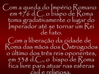 Com a queda do Império Romano
em 476 d.C. o bispo de Roma
toma gradativamente o lugar do
Imperador até se tornar um Rei
de fato.
Com a liberação da cidade de
Roma das mãos dos Ostrogodos
o último dos três reis oponentes,
em 538 d.C., o bispo de Roma
fica livre para atuar nas esferas
civil e religiosa.
 