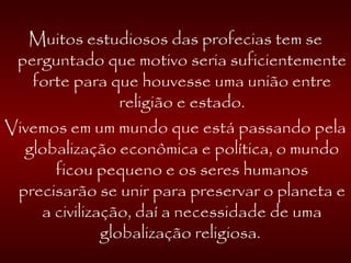 Muitos estudiosos das profecias tem se
perguntado que motivo seria suficientemente
forte para que houvesse uma união entre
religião e estado.
Vivemos em um mundo que está passando pela
globalização econômica e política, o mundo
ficou pequeno e os seres humanos
precisarão se unir para preservar o planeta e
a civilização, daí a necessidade de uma
globalização religiosa.
 