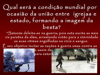 Qual será a condição mundial por
ocasião da união entre igrejas e
estado, formando a imagem da
besta?
     “Satanás deleita-se na guerra; pois esta excita as mais
vis paixões da alma, arrastando então para a eternidade
as suas vítimas engolfadas no vício e sangue.
É seu objetivo incitar as nações à guerra umas contra as
outras; pois pode assim desviar o espírito do povo da
obra de preparo para estar em pé no dia de Deus. ”     
 
