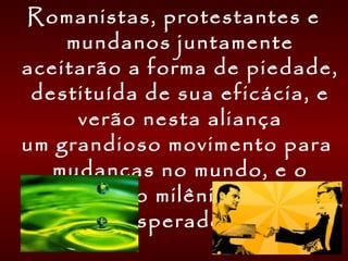 Romanistas, protestantes e
mundanos juntamente
aceitarão a forma de piedade,
destituída de sua eficácia, e
verão nesta aliança
um grandioso movimento para
mudanças no mundo, e o
começo do milênio há tanto
esperado. 
    
 