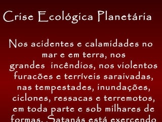 Crise Ecológica Planetária
Nos acidentes e calamidades no
mar e em terra, nos
grandes  incêndios, nos violentos
furacões e terríveis saraivadas,
nas tempestades, inundações,
ciclones, ressacas e terremotos,
em toda parte e sob milhares de
 