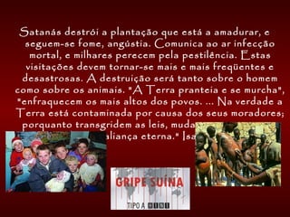 Satanás destrói a plantação que está a amadurar, e
seguem-se fome, angústia. Comunica ao ar infecção
mortal, e milhares perecem pela pestilência. Estas
visitações devem tornar-se mais e mais freqüentes e
desastrosas. A destruição será tanto sobre o homem
como sobre os animais. "A Terra pranteia e se murcha",
"enfraquecem os mais altos dos povos. ... Na verdade a
Terra está contaminada por causa dos seus moradores;
porquanto transgridem as leis, mudam os estatutos, e
quebram a aliança eterna." Isa. 24:4 e 5. 
 