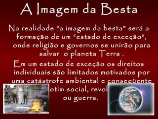 A Imagem da Besta
Na realidade “a imagem da besta” será a
formação de um “estado de exceção”,
onde religião e governos se unirão para
salvar o planeta Terra .
Em um estado de exceção os direitos
individuais são limitados motivados por
uma catástrofe ambiental e conseqüente
anarquia, motim social, revolução política
ou guerra.
 