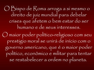 O Bispo de Roma arroga a si mesmo o
direito de juiz mundial para debelar
crises que afetem o bem estar do ser
humano e de seus interesses.
O maior poder político-religioso com seu
prestigio moral se unirá de início com o
governo americano, que é o maior poder
político, econômico e militar para tentar
se restabelecer a ordem no planeta.
 