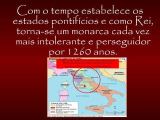 Com o tempo estabelece os
estados pontifícios e como Rei,
torna-se um monarca cada vez
mais intolerante e perseguidor
por 1260 anos.
 
