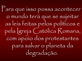 Para que isso possa acontecer
o mundo terá que se sujeitar
as leis feitas pelos políticos e
pela Igreja Católica Romana,
com apoio dos protestantes
para salvar o planeta da
degradação.
 