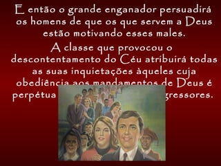 E então o grande enganador persuadirá
os homens de que os que servem a Deus
estão motivando esses males.
A classe que provocou o
descontentamento do Céu atribuirá todas
as suas inquietações àqueles cuja
obediência aos mandamentos de Deus é
perpétua reprovação aos transgressores.
    
 