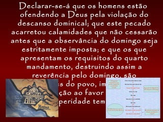 Declarar-se-á que os homens estão
ofendendo a Deus pela violação do
descanso dominical; que este pecado
acarretou calamidades que não cessarão
antes que a observância do domingo seja
estritamente imposta; e que os que
apresentam os requisitos do quarto
mandamento, destruindo assim a
reverência pelo domingo, são
perturbadores do povo, impedindo a sua
restauração ao favor divino e à
prosperidade temporal.
 