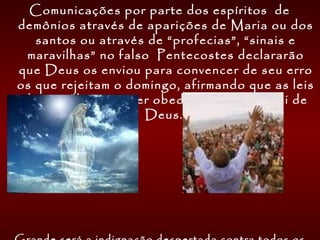 Comunicações por parte dos espíritos de
demônios através de aparições de Maria ou dos
santos ou através de “profecias”, “sinais e
maravilhas” no falso Pentecostes declararão
que Deus os enviou para convencer de seu erro
os que rejeitam o domingo, afirmando que as leis
do país deveriam ser obedecidas como a lei de
Deus.
 