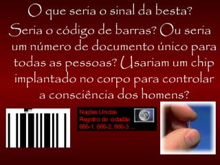 O que seria o sinal da besta?
Seria o código de barras? Ou seria
um número de documento único para
todas as pessoas? Usariam um chip
implantado no corpo para controlar
a consciência dos homens?
NaçõesUnidas
Registro de cidadão
666-1, 666-2, 666-3 ...
 