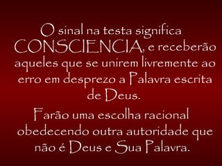 O sinal na testa significa
CONSCIENCIA, e receberão
aqueles que se unirem livremente ao
erro em desprezo a Palavra escrita
de Deus.
Farão uma escolha racional
obedecendo outra autoridade que
não é Deus e Sua Palavra.
 