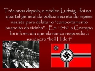 Três anos depois, o médico Ludwig... foi ao
quartel-general da polícia secreta do regime
nazista para delatar o “comportamento
suspeito da vizinha”... Em 1940 a Gestapo
foi informada que ela nunca respondia a
saudação “heil Hitler!”
 