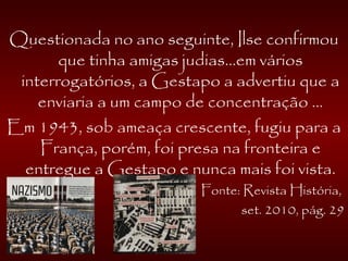 Questionada no ano seguinte, Ilse confirmou
que tinha amigas judias...em vários
interrogatórios, a Gestapo a advertiu que a
enviaria a um campo de concentração ...
Em 1943, sob ameaça crescente, fugiu para a
França, porém, foi presa na fronteira e
entregue a Gestapo e nunca mais foi vista.
Fonte: Revista História,
set. 2010, pág. 29
 