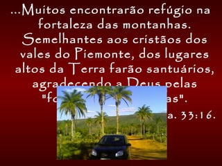 ...Muitos encontrarão refúgio na
fortaleza das montanhas.
Semelhantes aos cristãos dos
vales do Piemonte, dos lugares
altos da Terra farão santuários,
agradecendo a Deus pelas
"fortalezas das rochas".
Isa. 33:16.
 