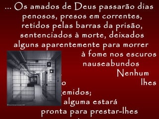 ... Os amados de Deus passarão dias
penosos, presos em correntes,
retidos pelas barras da prisão,
sentenciados à morte, deixados
alguns aparentemente para morrer
à fome nos escuros
e nauseabundos
calabouços. Nenhum
ouvido humano lhes
escutará os gemidos;
mão humana alguma estará
pronta para prestar-lhes
 