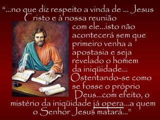 “...no que diz respeito a vinda de ... Jesus
Cristo e à nossa reunião
com ele...isto não
acontecerá sem que
primeiro venha a
apostasia e seja
revelado o homem
da iniqüidade...
Ostentando-se como
se fosse o próprio
Deus...com efeito, o
mistério da iniqüidade já opera...a quem
o Senhor Jesus matará...”
 