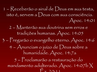 1 – Receberão o sinal de Deus em sua testa,
isto é, servem a Deus com sua consciência.
Apoc. 14:01
2 – Manterão sua doutrina sem erros e
tradições humanas. Apoc. 14:05
3 – Pregarão o evangelho eterno. Apoc. 14:6
4 – Anunciam o juízo de Deus sobre a
humanidade. Apoc. 14:7a
5 – Proclamarão a restauração do
mandamento adulterado. Apoc. 14:07b X
 