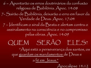 6 – Apontarão os erros doutrinários da confusão
religiosa de Babilônia. Apoc. 14:08
7- Sairão de Babilônia, deixarão o erro em favor da
Verdade de Deus. Apoc. 17:04
7 – Identificam o sinal da Besta e alertam contra o
assinalamento na consciência e no compromisso
pelas obras. Apoc. 14:09
QUEM SERÃO ELES?
“Aqui está a perseverança dos santos, os
que guardam os mandamentos de Deus e
a fé em Jesus.”
Apocalipse 14:12
 