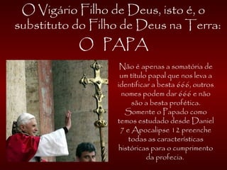 O Vigário Filho de Deus, isto é, o
substituto do Filho de Deus na Terra:
O PAPA
Não é apenas a somatória de
um título papal que nos leva a
identificar a besta 666, outros
nomes podem dar 666 e não
são a besta profética.
Somente o Papado como
temos estudado desde Daniel
7 e Apocalipse 12 preenche
todas as características
históricas para o cumprimento
da profecia.
 