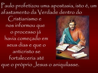 Paulo profetizou uma apostasia, isto é, um
afastamento da Verdade dentro do
Cristianismo e
nos informou que
o processo já
havia começado em
seus dias e que o
anticristo se
fortaleceria até
que o próprio Jesus o aniquilasse.
 
