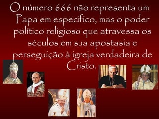 O número 666 não representa um
Papa em especifico, mas o poder
político religioso que atravessa os
séculos em sua apostasia e
perseguição à igreja verdadeira de
Cristo.
 