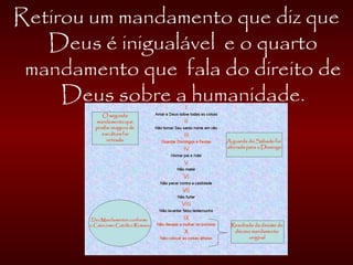 Retirou um mandamento que diz que
Deus é inigualável e o quarto
mandamento que fala do direito de
Deus sobre a humanidade.
 