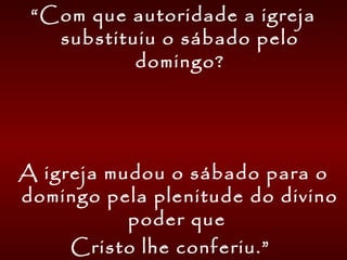 “Com que autoridade a igreja
substituiu o sábado pelo
domingo?
A igreja mudou o sábado para o
domingo pela plenitude do divino
poder que
Cristo lhe conferiu.”
 