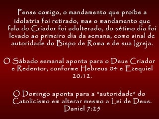   Pense comigo, o mandamento que proíbe a
idolatria foi retirado, mas o mandamento que
fala do Criador foi adulterado, do sétimo dia foi
levado ao primeiro dia da semana, como sinal de
autoridade do Bispo de Roma e de sua Igreja.
O Sábado semanal aponta para o Deus Criador
e Redentor, conforme Hebreus 04 e Ezequiel
20:12.
O Domingo aponta para a “autoridade” do
Catolicismo em alterar mesmo a Lei de Deus.
Daniel 7:25
 