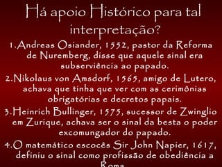  Há apoio Histórico para tal
interpretação?
1.Andreas Osiander, 1552, pastor da Reforma
de Nuremberg, disse que aquele sinal era
subserviência ao papado.
2.Nikolaus von Amsdorf, 1565, amigo de Lutero,
achava que tinha que ver com as cerimônias
obrigatórias e decretos papais.
3.Heinrich Bullinger, 1575, sucessor de Zwinglio
em Zurique, achava ser o sinal da besta o poder
excomungador do papado.
4.O matemático escocês Sir John Napier, 1617,
definiu o sinal como profissão de obediência a
 
