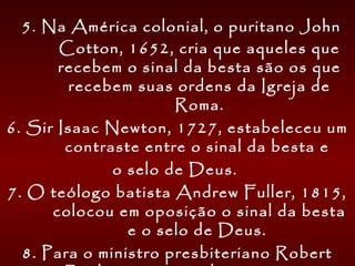  5. Na América colonial, o puritano John
Cotton, 1652, cria que aqueles que
recebem o sinal da besta são os que
recebem suas ordens da Igreja de
Roma.
6. Sir Isaac Newton, 1727, estabeleceu um
contraste entre o sinal da besta e
o selo de Deus.
7. O teólogo batista Andrew Fuller, 1815,
colocou em oposição o sinal da besta
e o selo de Deus.
8. Para o ministro presbiteriano Robert
 