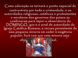   Como adoração se tornará o ponto especial de
controvérsia por toda a cristandade, e as
autoridades religiosas, católicos e protestantes
e seculares dos governos dos países se
combinaram para impor a observância do
DOMINGO, que é o sinal de autoridade da
Igreja Católica Romana, a recusa persistente de
uma pequena minoria em ceder à exigência
popular, fará com que esta minoria seja
objeto de ódio universal.
 