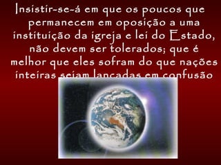 Insistir-se-á em que os poucos que
permanecem em oposição a uma
instituição da igreja e lei do Estado,
não devem ser tolerados; que é
melhor que eles sofram do que nações
inteiras sejam lançadas em confusão
e ilegalidade.
 
 