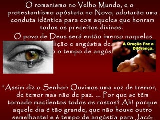 O romanismo no Velho Mundo, e o
protestantismo apóstata no Novo, adotarão uma
conduta idêntica para com aqueles que honram
todos os preceitos divinos. 
    O povo de Deus será então imerso naquelas
cenas de aflição e angústia descritas pelo
profeta como o tempo de angústia de Jacó.
"Assim diz o Senhor: Ouvimos uma voz de tremor,
de temor mas não de paz. ... Por que se têm
tornado macilentos todos os rostos? Ah! porque
aquele dia é tão grande, que não houve outro
semelhante! e é tempo de angústia para Jacó;
 