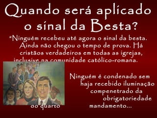 Quando será aplicado
o sinal da Besta?
“Ninguém recebeu até agora o sinal da besta.
Ainda não chegou o tempo de prova. Há
cristãos verdadeiros em todas as igrejas,
inclusive na comunidade católico-romana.
Ninguém é condenado sem
que haja recebido iluminação
nem se compenetrado da
obrigatoriedade
do quarto mandamento...
 