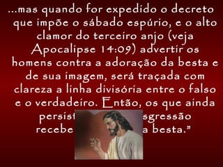 ...mas quando for expedido o decreto
que impõe o sábado espúrio, e o alto
clamor do terceiro anjo (veja
Apocalipse 14:09) advertir os
homens contra a adoração da besta e
de sua imagem, será traçada com
clareza a linha divisória entre o falso
e o verdadeiro. Então, os que ainda
persistirem na transgressão
receberão o sinal da besta.”
 