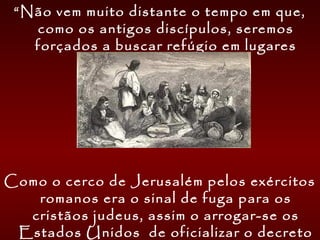 “Não vem muito distante o tempo em que,
como os antigos discípulos, seremos
forçados a buscar refúgio em lugares
desolados e solitários.
Como o cerco de Jerusalém pelos exércitos
romanos era o sinal de fuga para os
cristãos judeus, assim o arrogar-se os
Estados Unidos de oficializar o decreto
 