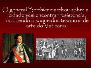 O general Berthier marchou sobre a
cidade sem encontrar resistência,
ocorrendo o saque dos tesouros de
arte do Vaticano.
 