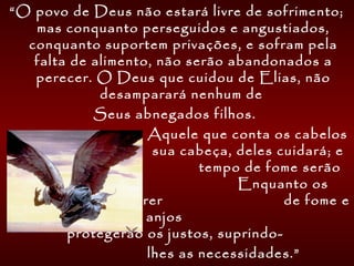 “O povo de Deus não estará livre de sofrimento;
mas conquanto perseguidos e angustiados,
conquanto suportem privações, e sofram pela
falta de alimento, não serão abandonados a
perecer. O Deus que cuidou de Elias, não
desamparará nenhum de
Seus abnegados filhos.
Aquele que conta os cabelos
de sua cabeça, deles cuidará; e
no tempo de fome serão
alimentados. Enquanto os
ímpios estão a morrer de fome e
pestilências, os anjos
protegerão os justos, suprindo-
lhes as necessidades.”
 