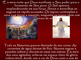  ”É à meia-noite que Deus manifesta o Seu poder para o
livramento de Seu povo. O Sol aparece
resplandecendo em sua força. Sinais e maravilhas se
seguem em rápida sucessão. Os ímpios contemplam a
cena com terror e espanto, enquanto os justos vêem com
solene alegria os sinais de seu livramento.
Tudo na Natureza parece desviado de seu curso. As
correntes de água deixam de fluir. Nuvens negras e
pesadas sobem e chocam-se umas nas outras. Em meio
dos céus agitados, acha-se um espaço claro de glória
indescritível, donde vem a voz de Deus como o som de
 