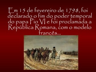 Em 15 de fevereiro de 1798, foi
declarado o fim do poder temporal
do papa Pio VI e foi proclamada a
República Romana, com o modelo
francês...
 