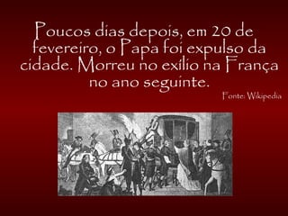 Poucos dias depois, em 20 de
fevereiro, o Papa foi expulso da
cidade. Morreu no exílio na França
no ano seguinte.
Fonte: Wikipedia
 
