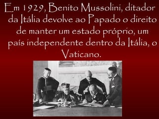 Em 1929, Benito Mussolini, ditador
da Itália devolve ao Papado o direito
de manter um estado próprio, um
país independente dentro da Itália, o
Vaticano.
 