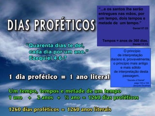 “...e os santos lhe serão
entregues nas mãos, por
um tempo, dois tempos e
metade de um tempo.”
Daniel 07:25
Tempos = anos de 360 dias.
Daniel 11:13
O princípio
de interpretação
dia/ano é, provavelmente,
o princípio mais antigo
e mais sólido
de interpretação desta
passagem.
“Secrets of Daniel”
págs.143 e 144
Jacques Doukhan
 
