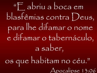 “E abriu a boca em
blasfêmias contra Deus,
para lhe difamar o nome
e difamar o tabernáculo,
a saber,
os que habitam no céu.”
Apocalipse 13:06
 