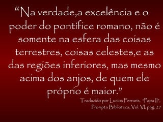 “Na verdade,a excelência e o
poder do pontífice romano, não é
somente na esfera das coisas
terrestres, coisas celestes,e as
das regiões inferiores, mas mesmo
acima dos anjos, de quem ele
próprio é maior.”
Traduzido por Lucios Ferraris, “Papa II”,
Prompta Biblioteca, Vol. VI, pág. 27
 