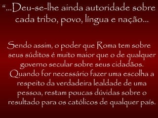 “...Deu-se-lhe ainda autoridade sobre
cada tribo, povo, língua e nação...
Sendo assim, o poder que Roma tem sobre
seus súditos é muito maior que o de qualquer
governo secular sobre seus cidadãos.
Quando for necessário fazer uma escolha a
respeito da verdadeira lealdade de uma
pessoa, restam poucas dúvidas sobre o
resultado para os católicos de qualquer país.
 
