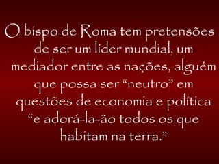 O bispo de Roma tem pretensões
de ser um líder mundial, um
mediador entre as nações, alguém
que possa ser “neutro” em
questões de economia e política
“e adorá-la-ão todos os que
habitam na terra.”
 