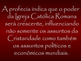 A profecia indica que o poder
da Igreja Católica Romana
será crescente, influenciando
não somente os assuntos da
Cristandade como também
os assuntos políticos e
econômicos mundiais.
 
