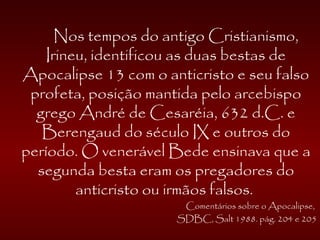 Nos tempos do antigo Cristianismo,
Irineu, identificou as duas bestas de
Apocalipse 13 com o anticristo e seu falso
profeta, posição mantida pelo arcebispo
grego André de Cesaréia, 632 d.C. e
Berengaud do século IX e outros do
período. O venerável Bede ensinava que a
segunda besta eram os pregadores do
anticristo ou irmãos falsos.
Comentários sobre o Apocalipse,
SDBC, Salt 1988. pág. 204 e 205
 